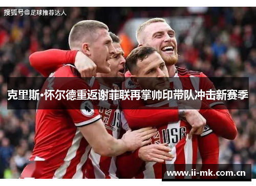 克里斯·怀尔德重返谢菲联再掌帅印带队冲击新赛季 克里斯·怀尔德重返谢菲联再掌帅印带队冲击新赛季